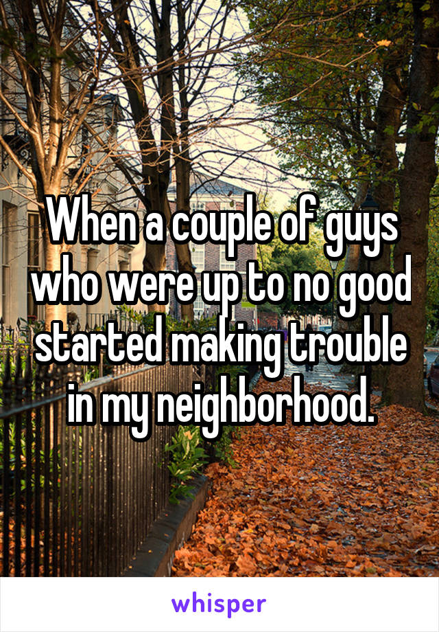 When a couple of guys who were up to no good started making trouble in my neighborhood.