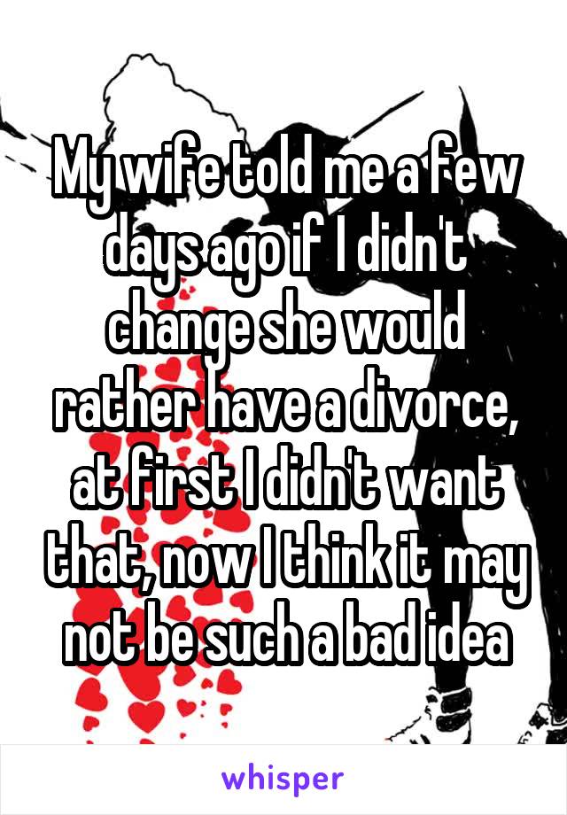 My wife told me a few days ago if I didn't change she would rather have a divorce, at first I didn't want that, now I think it may not be such a bad idea