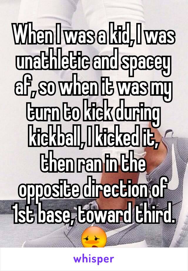 When I was a kid, I was unathletic and spacey af, so when it was my turn to kick during kickball, I kicked it, then ran in the opposite direction of 1st base, toward third.
😳