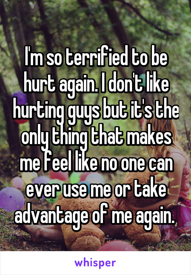 I'm so terrified to be hurt again. I don't like hurting guys but it's the only thing that makes me feel like no one can ever use me or take advantage of me again. 