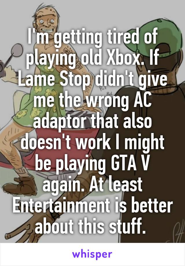 I'm getting tired of playing old Xbox. If Lame Stop didn't give me the wrong AC adaptor that also doesn't work I might be playing GTA V again. At least Entertainment is better about this stuff. 