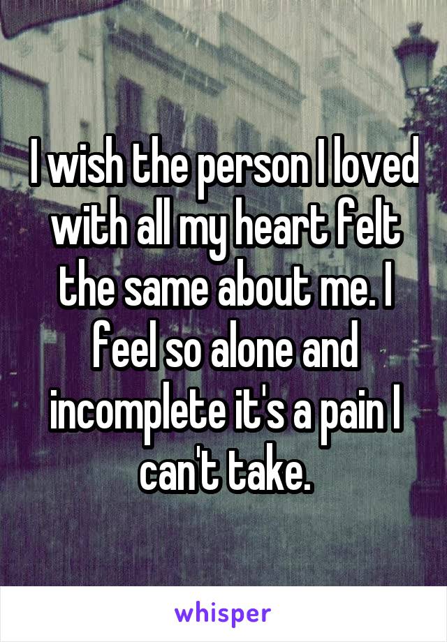 I wish the person I loved with all my heart felt the same about me. I feel so alone and incomplete it's a pain I can't take.