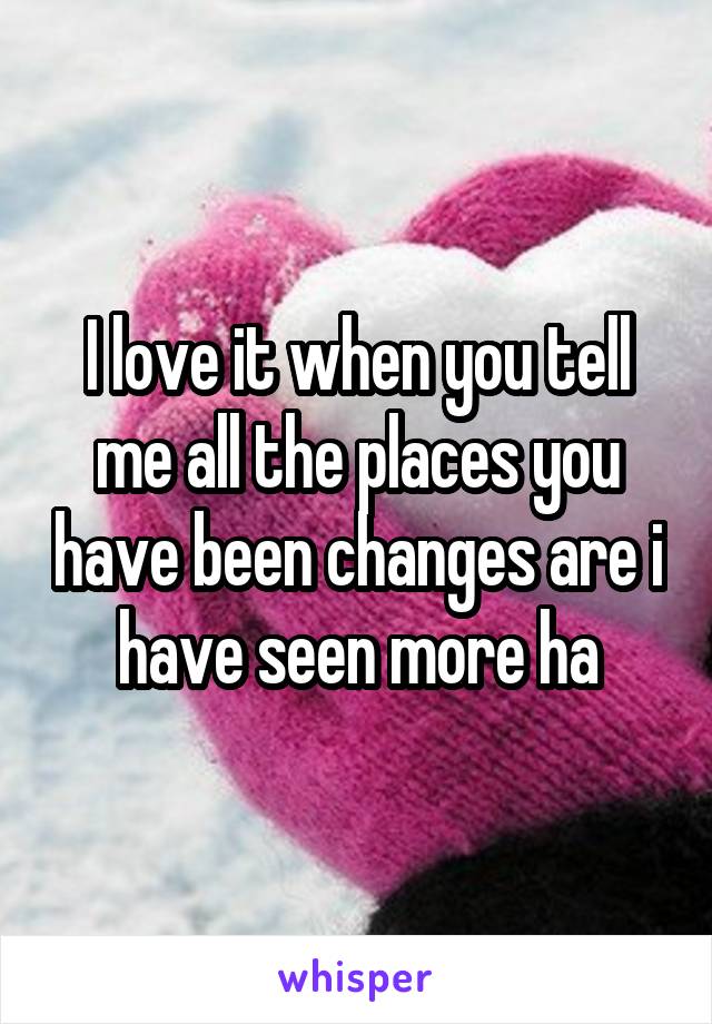 I love it when you tell me all the places you have been changes are i have seen more ha