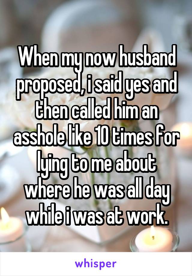 When my now husband proposed, i said yes and then called him an asshole like 10 times for lying to me about where he was all day while i was at work.