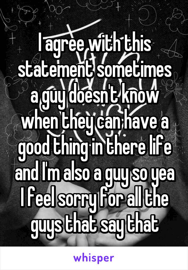 I agree with this statement sometimes a guy doesn't know when they can have a good thing in there life and I'm also a guy so yea I feel sorry for all the guys that say that