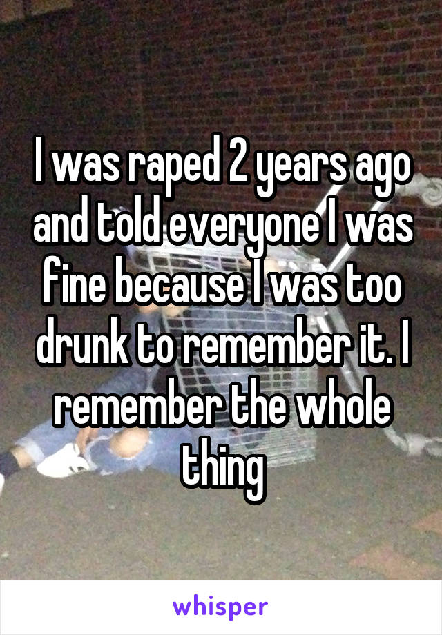I was raped 2 years ago and told everyone I was fine because I was too drunk to remember it. I remember the whole thing