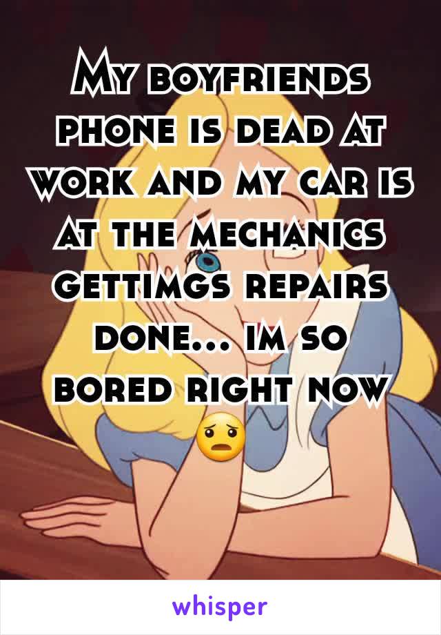 My boyfriends phone is dead at work and my car is at the mechanics gettimgs repairs done... im so bored right now 😦