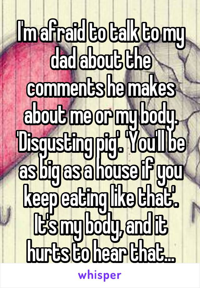 I'm afraid to talk to my dad about the comments he makes about me or my body. 'Disgusting pig'. 'You'll be as big as a house if you keep eating like that'. It's my body, and it hurts to hear that...
