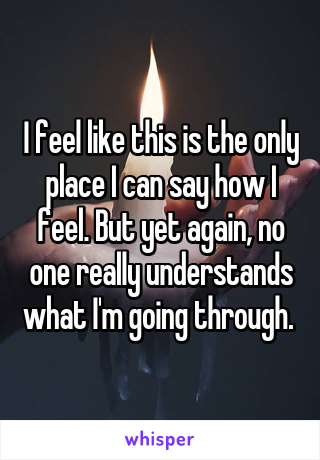 I feel like this is the only place I can say how I feel. But yet again, no one really understands what I'm going through. 
