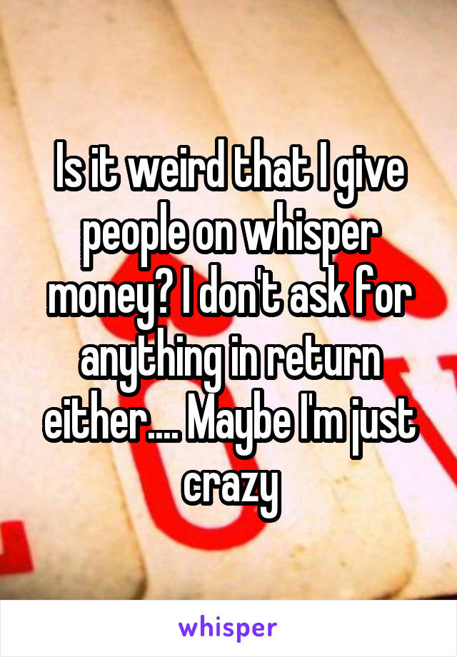 Is it weird that I give people on whisper money? I don't ask for anything in return either.... Maybe I'm just crazy