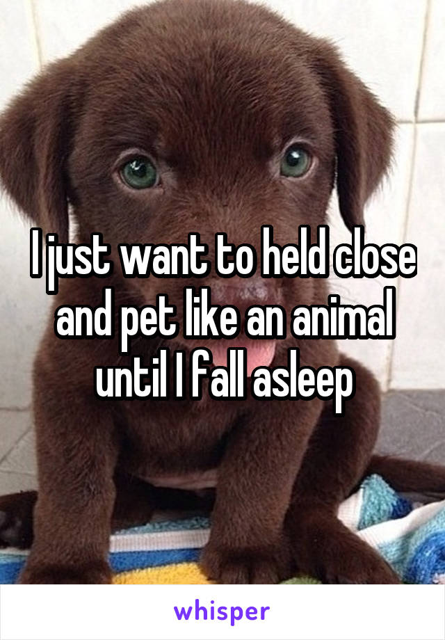I just want to held close and pet like an animal until I fall asleep