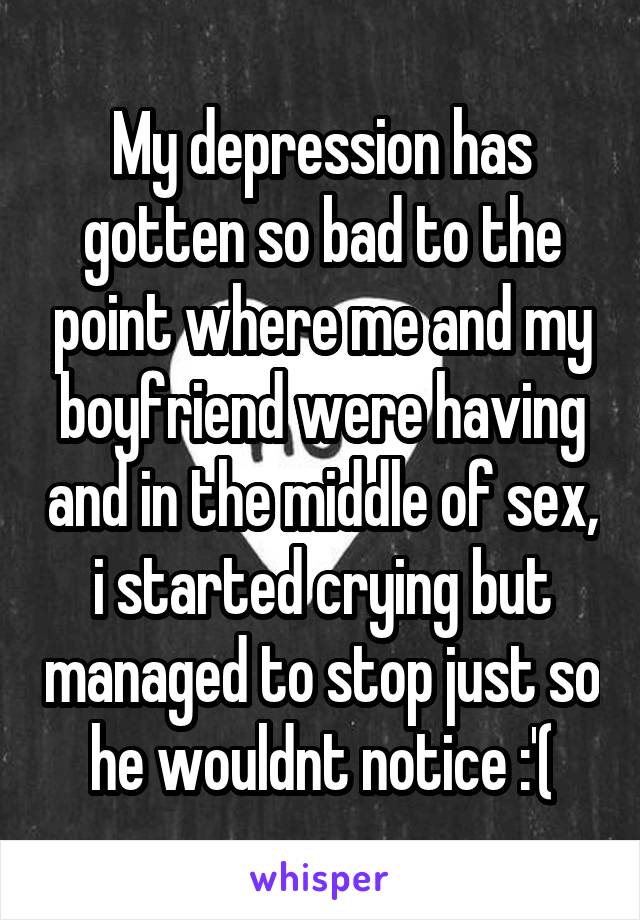 My depression has gotten so bad to the point where me and my boyfriend were having and in the middle of sex, i started crying but managed to stop just so he wouldnt notice :'(