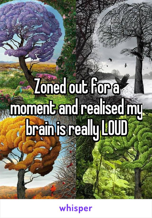 Zoned out for a moment and realised my brain is really LOUD