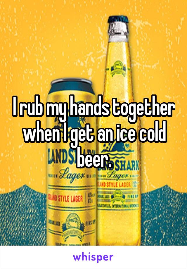 I rub my hands together when I get an ice cold beer.