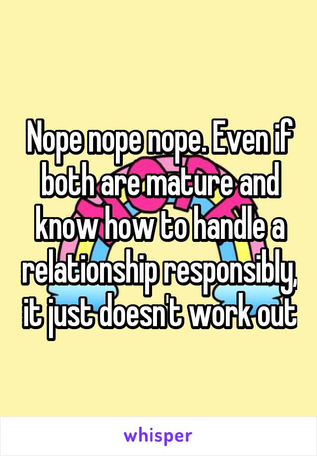 Nope nope nope. Even if both are mature and know how to handle a relationship responsibly, it just doesn't work out