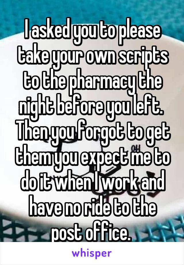I asked you to please take your own scripts to the pharmacy the night before you left.  Then you forgot to get them you expect me to do it when I work and have no ride to the post office. 