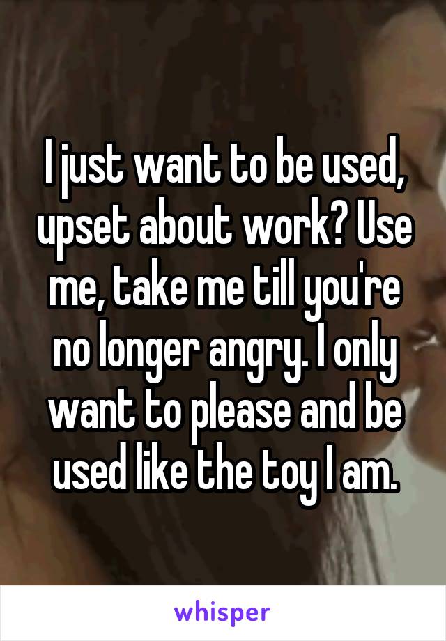 I just want to be used, upset about work? Use me, take me till you're no longer angry. I only want to please and be used like the toy I am.