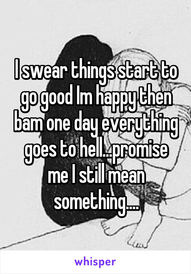 I swear things start to go good Im happy then bam one day everything goes to hell...promise me I still mean something....