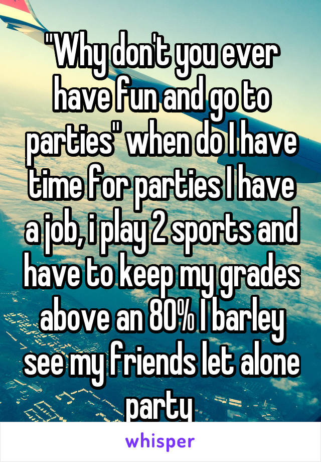 "Why don't you ever have fun and go to parties" when do I have time for parties I have a job, i play 2 sports and have to keep my grades above an 80% I barley see my friends let alone party 