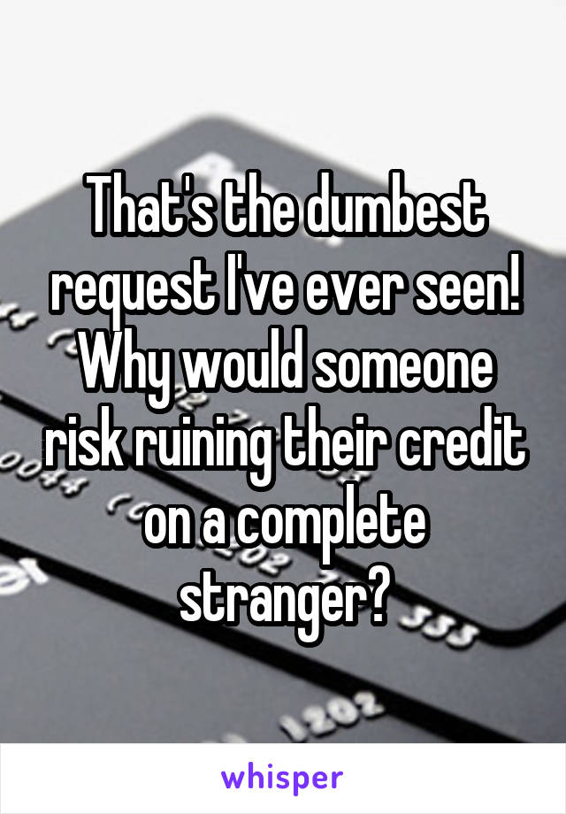 That's the dumbest request I've ever seen! Why would someone risk ruining their credit on a complete stranger?