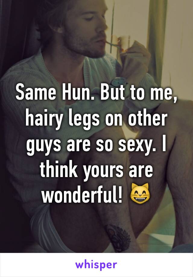 Same Hun. But to me, hairy legs on other guys are so sexy. I think yours are wonderful! 😸