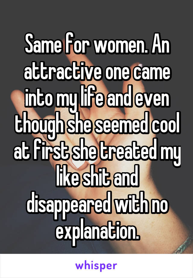 Same for women. An attractive one came into my life and even though she seemed cool at first she treated my like shit and disappeared with no explanation.