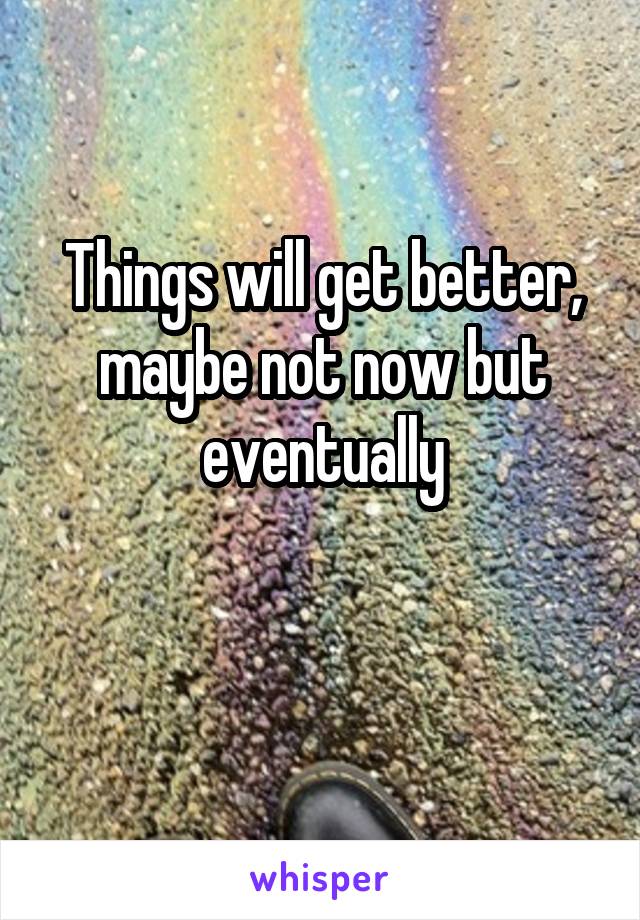Things will get better, maybe not now but eventually

