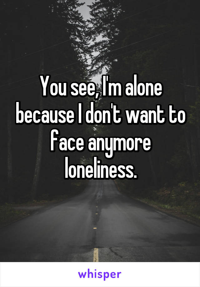 You see, I'm alone because I don't want to face anymore loneliness.
