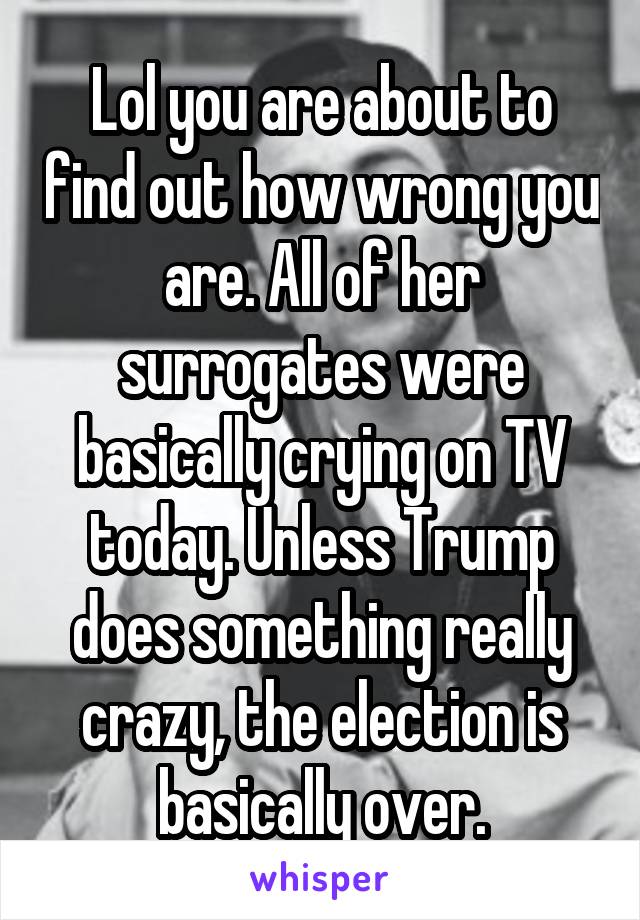 Lol you are about to find out how wrong you are. All of her surrogates were basically crying on TV today. Unless Trump does something really crazy, the election is basically over.