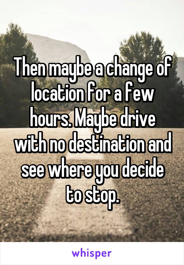 Then maybe a change of location for a few hours. Maybe drive with no destination and see where you decide to stop.