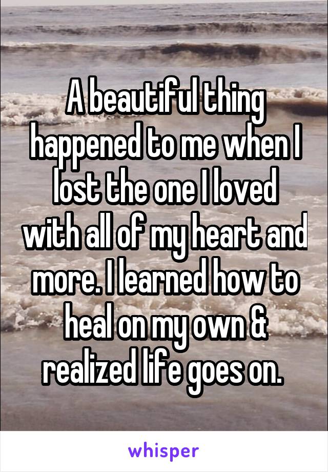 A beautiful thing happened to me when I lost the one I loved with all of my heart and more. I learned how to heal on my own & realized life goes on. 