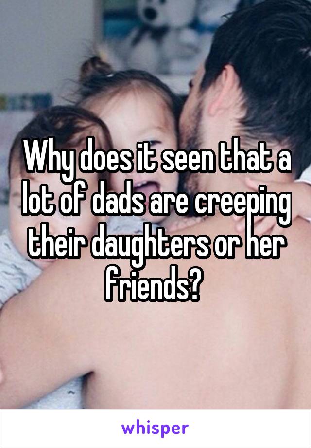 Why does it seen that a lot of dads are creeping their daughters or her friends? 
