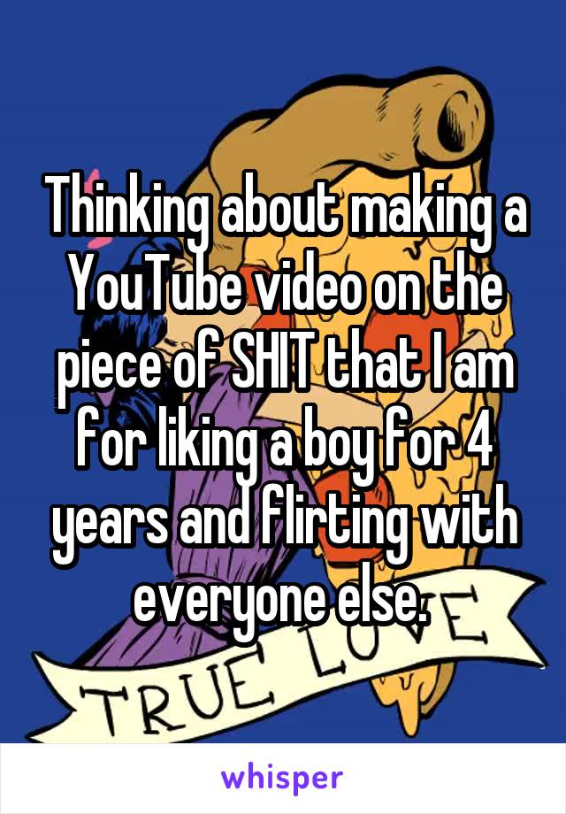 Thinking about making a YouTube video on the piece of SHIT that I am for liking a boy for 4 years and flirting with everyone else. 