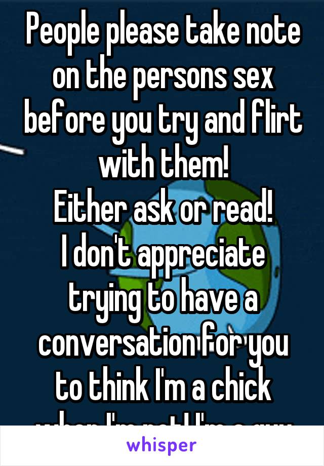 People please take note on the persons sex before you try and flirt with them!
Either ask or read!
I don't appreciate trying to have a conversation for you to think I'm a chick when I'm not! I'm a guy