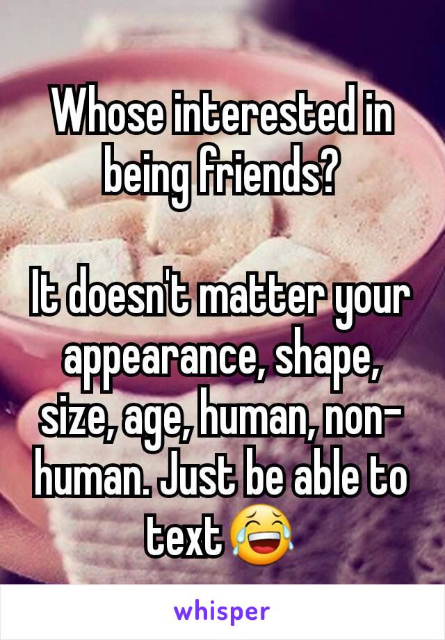 Whose interested in being friends?

It doesn't matter your appearance, shape, size, age, human, non-human. Just be able to text😂
