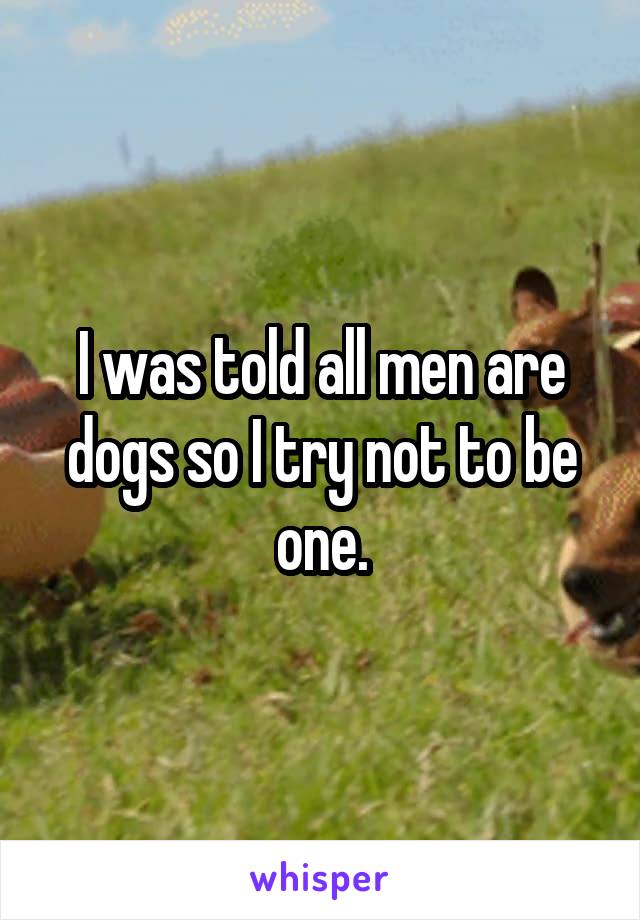 I was told all men are dogs so I try not to be one.