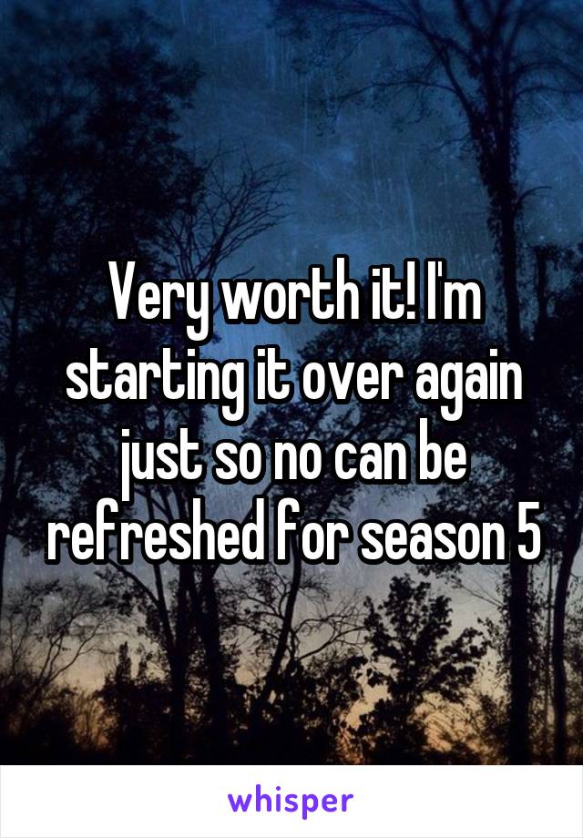 Very worth it! I'm starting it over again just so no can be refreshed for season 5