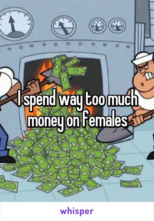 I spend way too much money on females