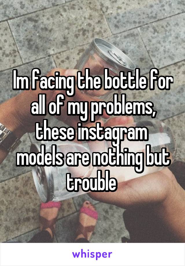 Im facing the bottle for all of my problems, these instagram  models are nothing but trouble 