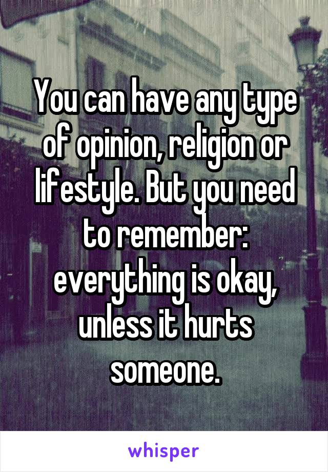 You can have any type of opinion, religion or lifestyle. But you need to remember: everything is okay, unless it hurts someone.