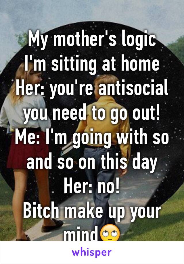 My mother's logic 
I'm sitting at home 
Her: you're antisocial you need to go out! 
Me: I'm going with so and so on this day
Her: no! 
Bitch make up your mind🙄