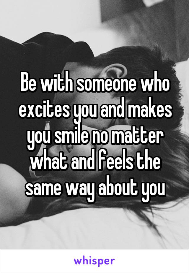 Be with someone who excites you and makes you smile no matter what and feels the same way about you