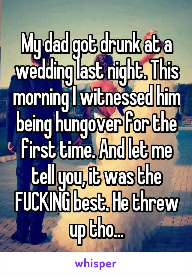 My dad got drunk at a wedding last night. This morning I witnessed him being hungover for the first time. And let me tell you, it was the FUCKING best. He threw up tho...