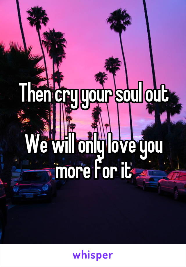 Then cry your soul out

We will only love you more for it