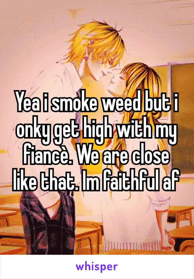 Yea i smoke weed but i onky get high with my fiancè. We are close like that. Im faithful af