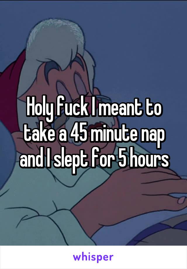Holy fuck I meant to take a 45 minute nap and I slept for 5 hours