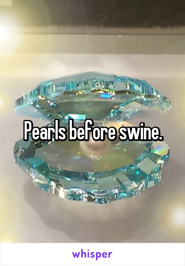 Pearls before swine.