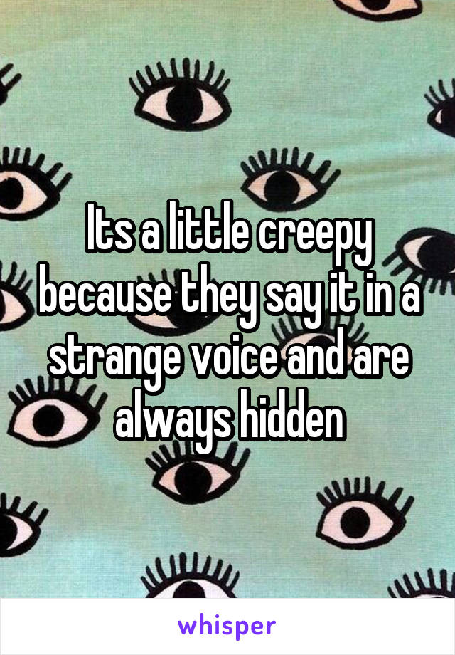 Its a little creepy because they say it in a strange voice and are always hidden