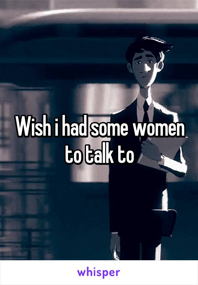 Wish i had some women to talk to
