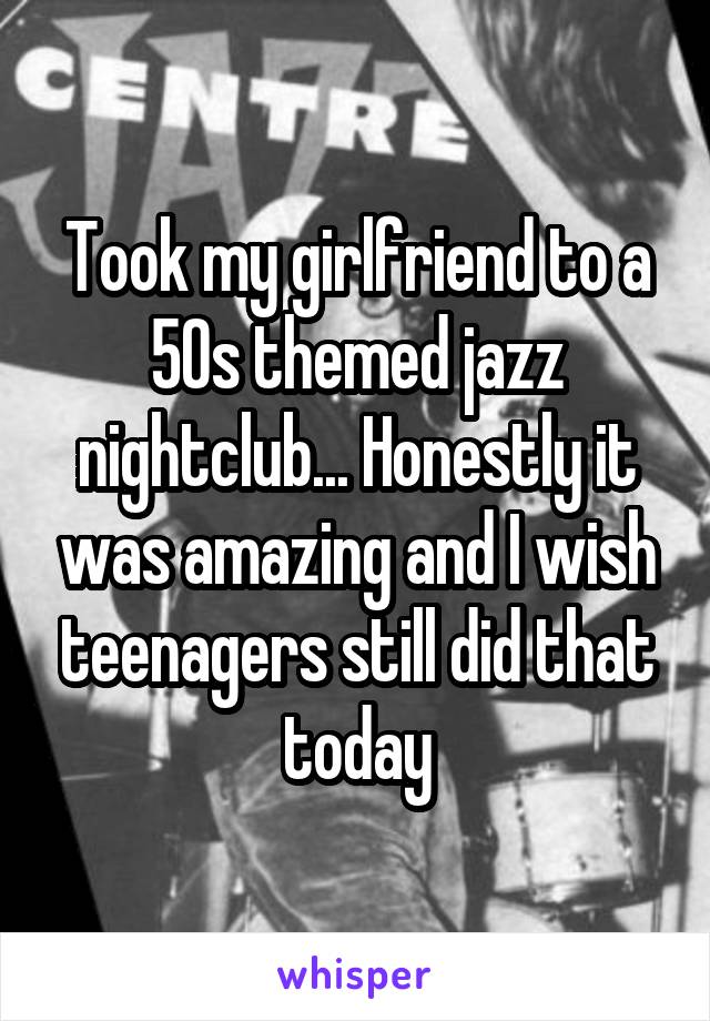 Took my girlfriend to a 50s themed jazz nightclub... Honestly it was amazing and I wish teenagers still did that today